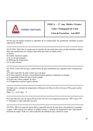 20
FISICA – 2º Ano Médio e Técnico
Calor / Propagação de Calor
Lista de Exercícios - Ano 2015
42) Por que em regiões tropicais os aparelhos de ar condicionado são geralmente instalados na parte
superior do cômodo?
**********************************************************************************
43) (FATEC–SP) Calor é energia que se transfere de um corpo para outro em determinada condição.
Para essa transferência de energia é necessário que entre os corpos exista:
a) Vácuo;
b) Contato mecânico regido;
c) Ar ou um gás qualquer;
d) Diferença de temperatura;
e) Um meio natural.
**********************************************************************************
44) (STA CASA–SP) Os iglus, embora feitos de gelo possibilitam aos esquimós neles residirem por
que:
a) O calor especifico do gelo é maior que o da água;
b) O calor especifico do gelo é extraordinariamente pequeno comparado ao da água;
c) A capacidade térmica do gelo é muito grande;
d) O gelo não é bom condutor de calor;
e) A temperatura externa é igual a interna.
**********************************************************************************
45) Qual será a variação de temperatura sofrida por um bloco de ferro de massa 500 g após receber
24.000 cal?
Dado: CFe = 0,12 cal/g ∙ º C
**********************************************************************************
46) Uma barra de ouro de massa 100 g recebe 320 cal e sua temperatura passa de 100º C para 110º
C. Determine o calor específico do ouro.
**********************************************************************************
47) (PUC–PR) Um corpo de massa 300 g é aquecido através de uma fonte cuja potência é constante
e igual a 400 calorias por minuto. O gráfico ilustra a variação da temperatura num determinado
intervalo de tempo. Pode-se o calor específico da substância que constitui o corpo.
 