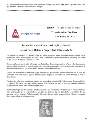22
54) Deseja-se solidificar totalmente uma quantidade de água com massa 500g. Qual a quantidade de calor
que devemos fornecer a essa quantidade de água?
*************************************************************************************
FISICA – 2º Ano Médio e Técnico
Termodinâmica / Densidade
Ano Letivo de 2015
Termodinâmica – Contextualização e História
Robert Boyle Define a Propriedade Elástica do Ar
Em meados do século XVII, Robert Boyle fez várias pesquisas sobre o comportamento elástico do ar,
culminando com a publicação de seu livro, "New Experiments Physico-Mechanicall, Touching the Spring
of the Air, and its Effects", no ano de 1660.
Boyle propôs uma explicação teórica para a elasticidade do ar comparando-o a "uma pilha de pequenos
corpos, caindo uns sobre os outros", onde estes corpos eram pensados como sendo molas, ou novelos de
lã empilhados uns sobre os outros, porém sem movimento independente.
Usando um barômetro de mercúrio, Boyle demonstrou que estamos imersos num mar de ar, que nos
comprime com uma pressão igual à de uma coluna d'água de 10 metros de altura. Ou seja, a pressão
atmosférica.
Este fato deu origem ao conceito de pressão que antes não era usado, e Boyle ilustrou de forma qualitativa
a existência da relação entre a pressão e o volume de ar (o termo gás não era usado na época) contido num
recipiente como sendo inversamente proporcional.
Outra contribuição de Boyle para o estudo dos gases, que passaram a ser chamados de fluidos elásticos,
foi a constatação que a viscosidade de um gás não depende de sua densidade, ao contrário do que
acontece com os líquidos. Tal constatação foi esquecida por muito tempo, até que Clausius conseguiu
obter uma explicação teórica para ela.
 