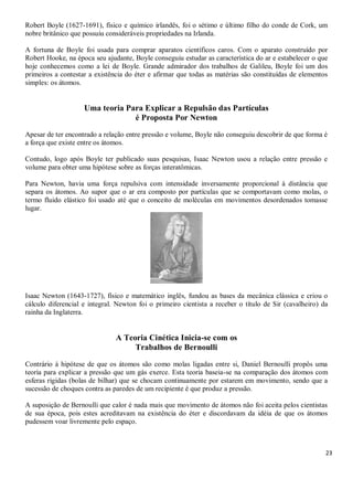 23
Robert Boyle (1627-1691), físico e químico irlandês, foi o sétimo e último filho do conde de Cork, um
nobre britânico que possuiu consideráveis propriedades na Irlanda.
A fortuna de Boyle foi usada para comprar aparatos científicos caros. Com o aparato construído por
Robert Hooke, na época seu ajudante, Boyle conseguiu estudar as característica do ar e estabelecer o que
hoje conhecemos como a lei de Boyle. Grande admirador dos trabalhos de Galileu, Boyle foi um dos
primeiros a contestar a existência do éter e afirmar que todas as matérias são constituídas de elementos
simples: os átomos.
Uma teoria Para Explicar a Repulsão das Partículas
é Proposta Por Newton
Apesar de ter encontrado a relação entre pressão e volume, Boyle não conseguiu descobrir de que forma é
a força que existe entre os átomos.
Contudo, logo após Boyle ter publicado suas pesquisas, Isaac Newton usou a relação entre pressão e
volume para obter uma hipótese sobre as forças interatômicas.
Para Newton, havia uma força repulsiva com intensidade inversamente proporcional à distância que
separa os átomos. Ao supor que o ar era composto por partículas que se comportavam como molas, o
termo fluido elástico foi usado até que o conceito de moléculas em movimentos desordenados tomasse
lugar.
Isaac Newton (1643-1727), físico e matemático inglês, fundou as bases da mecânica clássica e criou o
cálculo diferencial e integral. Newton foi o primeiro cientista a receber o título de Sir (cavalheiro) da
rainha da Inglaterra.
A Teoria Cinética Inicia-se com os
Trabalhos de Bernoulli
Contrário à hipótese de que os átomos são como molas ligadas entre si, Daniel Bernoulli propôs uma
teoria para explicar a pressão que um gás exerce. Esta teoria baseia-se na comparação dos átomos com
esferas rígidas (bolas de bilhar) que se chocam continuamente por estarem em movimento, sendo que a
sucessão de choques contra as paredes de um recipiente é que produz a pressão.
A suposição de Bernoulli que calor é nada mais que movimento de átomos não foi aceita pelos cientistas
de sua época, pois estes acreditavam na existência do éter e discordavam da idéia de que os átomos
pudessem voar livremente pelo espaço.
 