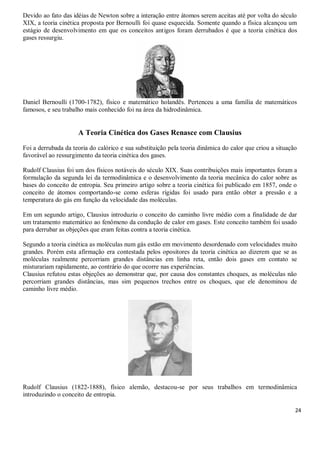 24
Devido ao fato das idéias de Newton sobre a interação entre átomos serem aceitas até por volta do século
XIX, a teoria cinética proposta por Bernoulli foi quase esquecida. Somente quando a física alcançou um
estágio de desenvolvimento em que os conceitos antigos foram derrubados é que a teoria cinética dos
gases ressurgiu.
Daniel Bernoulli (1700-1782), físico e matemático holandês. Pertenceu a uma família de matemáticos
famosos, e seu trabalho mais conhecido foi na área da hidrodinâmica.
A Teoria Cinética dos Gases Renasce com Clausius
Foi a derrubada da teoria do calórico e sua substituição pela teoria dinâmica do calor que criou a situação
favorável ao ressurgimento da teoria cinética dos gases.
Rudolf Clausius foi um dos físicos notáveis do século XIX. Suas contribuições mais importantes foram a
formulação da segunda lei da termodinâmica e o desenvolvimento da teoria mecânica do calor sobre as
bases do conceito de entropia. Seu primeiro artigo sobre a teoria cinética foi publicado em 1857, onde o
conceito de átomos comportando-se como esferas rígidas foi usado para então obter a pressão e a
temperatura do gás em função da velocidade das moléculas.
Em um segundo artigo, Clausius introduziu o conceito do caminho livre médio com a finalidade de dar
um tratamento matemático ao fenômeno da condução de calor em gases. Este conceito também foi usado
para derrubar as objeções que eram feitas contra a teoria cinética.
Segundo a teoria cinética as moléculas num gás estão em movimento desordenado com velocidades muito
grandes. Porém esta afirmação era contestada pelos opositores da teoria cinética ao dizerem que se as
moléculas realmente percorriam grandes distâncias em linha reta, então dois gases em contato se
misturariam rapidamente, ao contrário do que ocorre nas experiências.
Clausius refutou estas objeções ao demonstrar que, por causa dos constantes choques, as moléculas não
percorriam grandes distâncias, mas sim pequenos trechos entre os choques, que ele denominou de
caminho livre médio.
Rudolf Clausius (1822-1888), físico alemão, destacou-se por seus trabalhos em termodinâmica
introduzindo o conceito de entropia.
 