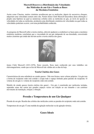 25
Maxwell Descreve a Distribuição das Velocidades
das Moléculas de um Gás e Funda as Bases
da Mecânica Estatística
Assim como Clausius, muitos cientistas acreditavam que as moléculas, depois de sucessivos choques,
adquiriam uma velocidade comum entre elas. Porém James Clerk Maxwell discordava desta afirmação e
propôs uma hipótese na qual as numerosas colisões entre as moléculas no gás, ao invés de igualar as
velocidades de todas as moléculas, produziria uma distribuição estatística de velocidades na qual todas as
velocidades poderiam ocorrer, com uma probabilidade conhecida.
As pesquisas de Maxwell sobre a teoria cinética, além de ajudarem a estabelecer as bases para a mecânica
estatística moderna, concluíram que a viscosidade de um gás independe de sua densidade, convertendo
muitos cientistas que ainda não haviam aceito a teoria cinética dos gases.
James Clerk Maxwell (1831-1879), físico escocês, ficou mais conhecido por seus trabalhos em
eletromagnetismo, sendo que as leis de Maxwell são válidas até os dias de hoje.
Teoria Cinética dos Gases
Características de uma substância no estado gasoso - Não tem forma e nem volume próprios. Um gás tem
a forma do recipiente onde está contido e ocupa todo o espaço limitado pelas paredes do recipiente. O
volume de um gás é o volume do recipiente onde está contido.
Modelo do estado gasoso (teoria cinética dos gases) - Um gás é constituído por moléculas isoladas,
separadas umas das outras por grandes espaços vazios em relação ao seu tamanho e em contínuo
movimento de translação, rotação e vibração.
Pressão e Temperatura de um Gás Qualquer
Pressão de um gás: Resulta das colisões das moléculas contra as paredes do recipiente onde está contido.
Temperatura de um gás: É uma medida da agitação molecular ou da agitação térmica.
Gases Ideais
 