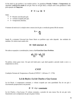 26
O Gás ideal ou gás perfeito é um modelo teórico. As grandezas Pressão, Volume e Temperatura são
chamadas variáveis de estado de um gás. Para ser um gás ideal, a relação entre essas grandezas é dada
pela equação de Clapeyron:
P · V = n · R · T
Onde:
 P = Pressão exercida pelo gás;
 V = Volume ocupado pelo gás;
 T = Temperatura absoluta.
O número de mols (n) é a relação entre a massa (m) do gás e a molécula grama (M) do mesmo:
N =1 m 1
M
Sendo R a constante Universal dos Gases Ideais ou perfeitos cujo valor depende das unidades de
medidas. Os valores mais usados são:
R = 0,82 atm/mol . K
De todas as equações e considerações, temos a Lei Geral dos Gases Perfeitos:
p1 . V1 = p2 . V2
T1 T2
Na prática, temos gases reais. Um gás real tende para o gás ideal quando a pressão tende a zero e a
temperatura se eleva.
CNTP
Condições Normais de Temperatura e Pressão (CNTP) P = 1,00 atm e T = 273K.
Lei de Boyle e Lei de Charles e Gay-Lussac
Lei de Boyle: A temperatura constante, o volume ocupado por uma quantidade fixa de um gás é
inversamente proporcional à sua pressão:
P · V = k = constante
Lei de Charles e Gay-Lussac: O volume constante, a pressão de uma massa fixa de um gás varia
linearmente com a temperatura do gás em graus Celsius.
 