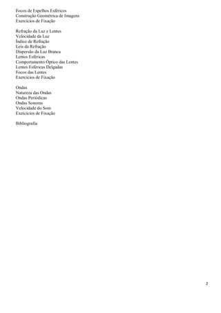 2
Focos de Espelhos Esféricos
Construção Geométrica de Imagens
Exercícios de Fixação
Refração da Luz e Lentes
Velocidade da Luz
Índice de Refração
Leis da Refração
Dispersão da Luz Branca
Lentes Esféricas
Comportamento Óptico das Lentes
Lentes Esféricas Delgadas
Focos das Lentes
Exercícios de Fixação
Ondas
Natureza das Ondas
Ondas Periódicas
Ondas Sonoras
Velocidade do Som
Exercícios de Fixação
Bibliografia
 