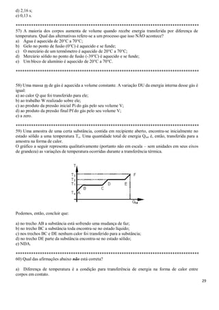 29
d) 2,16 s;
e) 0,13 s.
***********************************************************************************
57) A maioria dos corpos aumenta de volume quando recebe energia transferida por diferença de
temperatura. Qual das alternativas refere-se a um processo que isso NÃO acontece?
a) Água é aquecida de 20°C a 70°C;
b) Gelo no ponto de fusão (0°C) é aquecido e se funde;
c) O mercúrio de um termômetro é aquecido de 20°C a 70°C;
d) Mercúrio sólido no ponto de fusão (-39°C) é aquecido e se funde;
e) Um bloco de alumínio é aquecido de 20°C a 70°C.
***********************************************************************************
58) Uma massa m de gás é aquecida a volume constante. A variação DU da energia interna desse gás é
igual:
a) ao calor Q que foi transferido para ele;
b) ao trabalho W realizado sobre ele;
c) ao produto da pressão inicial Pi do gás pelo seu volume V;
d) ao produto da pressão final Pf do gás pelo seu volume V;
e) a zero.
***********************************************************************************
59) Uma amostra de uma certa substância, contida em recipiente aberto, encontra-se inicialmente no
estado sólido a uma temperatura To. Uma quantidade total de energia Qtot é, então, transferida para a
amostra na forma de calor.
O gráfico a seguir representa qualitativamente (portanto não em escala – sem unidades em seus eixos
de grandeza) as variações de temperatura ocorridas durante a transferência térmica.
Podemos, então, concluir que:
a) no trecho AB a substância está sofrendo uma mudança de faz;
b) no trecho BC a substância toda encontra-se no estado líquido;
c) nos trechos BC e DE nenhum calor foi transferido para a substância;
d) no trecho DE parte da substância encontra-se no estado sólido;
e) NDA.
***********************************************************************************
60) Qual das afirmações abaixo não está correta?
a) Diferença de temperatura é a condição para transferência de energia na forma de calor entre
corpos em contato.
 