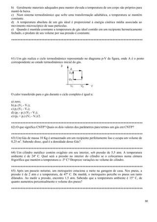 30
b) Geralmente materiais adequados para manter elevada a temperatura de um corpo são próprios para
mantê-la baixa.
c) Num sistema termodinâmico que sofre uma transformação adiabática, a temperatura se mantém
constante.
d) A temperatura absoluta de um gás ideal é proporcional à energia cinética média associada ao
movimento microscópico de suas partículas.
e) Quando é mantida constante a temperatura do gás ideal contido em um recipiente hermeticamente
fechado, o produto de seu volume por sua pressão é constante.
***********************************************************************************
61) Um gás realiza o ciclo termodinâmico representado no diagrama p-V da figura, onde A é o ponto
correspondente ao estado termodinâmico inicial do gás.
O calor transferido para o gás durante o ciclo completo é igual a:
a) zero;
b) p1 (V2 - V1);
c) p2 (V2 - V1);
d) (p2 - p1) (V2 - V1);
e) (p2 + p1) (V2 - V1)/2.
***********************************************************************************
62) O que significa CNTP? Quais os dois valores dos parâmetros para termos um gás em CNTP?
***********************************************************************************
63) Um Gás de massa 10 Kg é armazenado em um recipiente perfeitamente liso e ocupa um volume de
0,25 m3
. Sabendo disso, qual é a densidade desse Gás?
***********************************************************************************
64) Um cilindro metálico contém oxigênio em seu interior, sob pressão de 5,5 atm. A temperatura
ambiente é de 24º C. Qual será a pressão no interior do cilindro se o colocarmos numa câmara
frigorífica que mantém a temperatura a -3º C? Despreze variações no volume do cilindro.
***********************************************************************************
65) Após um passeio noturno, um motoqueiro estaciona a moto na garagem de casa. Nos pneus, a
pressão é de 2 atm e a temperatura, de 47º C. De manhã, o motoqueiro percebe os pneus um tanto
dilatados. Ao medir a pressão, encontra 1,5 atm. Sabendo que a temperatura ambiente é 15º C, de
quanto aumentou percentualmente o volume dos pneus?
***********************************************************************************
 