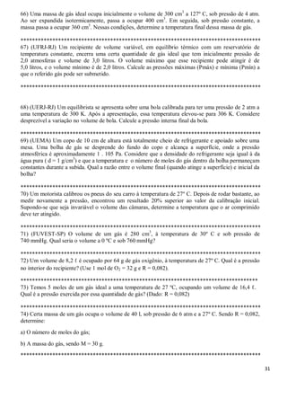 31
66) Uma massa de gás ideal ocupa inicialmente o volume de 300 cm3
a 127º C, sob pressão de 4 atm.
Ao ser expandida isotermicamente, passa a ocupar 400 cm3
. Em seguida, sob pressão constante, a
massa passa a ocupar 360 cm3
. Nessas condições, determine a temperatura final dessa massa de gás.
***********************************************************************************
67) (UFRJ-RJ) Um recipiente de volume variável, em equilíbrio térmico com um reservatório de
temperatura constante, encerra uma certa quantidade de gás ideal que tem inicialmente pressão de
2,0 atmosferas e volume de 3,0 litros. O volume máximo que esse recipiente pode atingir é de
5,0 litros, e o volume mínimo é de 2,0 litros. Calcule as pressões máximas (Pmáx) e mínima (Pmín) a
que o referido gás pode ser submetido.
***********************************************************************************
68) (UERJ-RJ) Um equilibrista se apresenta sobre uma bola calibrada para ter uma pressão de 2 atm a
uma temperatura de 300 K. Após a apresentação, essa temperatura elevou-se para 306 K. Considere
desprezível a variação no volume de bola. Calcule a pressão interna final da bola.
***********************************************************************************
69) (UEMA) Um copo de 10 cm de altura está totalmente cheio de refrigerante e apoiado sobre uma
mesa. Uma bolha de gás se desprende do fundo do copo e alcança a superfície, onde a pressão
atmosférica é aproximadamente 1 . 105 Pa. Considere que a densidade do refrigerante seja igual à da
água pura ( d = 1 g/cm3
) e que a temperatura e o número de moles do gás dentro da bolha permaneçam
constantes durante a subida. Qual a razão entre o volume final (quando atinge a superfície) e inicial da
bolha?
***********************************************************************************
70) Um motorista calibrou os pneus do seu carro à temperatura de 27º C. Depois de rodar bastante, ao
medir novamente a pressão, encontrou um resultado 20% superior ao valor da calibração inicial.
Supondo-se que seja invariável o volume das câmaras, determine a temperatura que o ar comprimido
deve ter atingido.
***********************************************************************************
71) (FUVEST-SP) O volume de um gás é 280 cm3
, à temperatura de 30º C e sob pressão de
740 mmHg. Qual seria o volume a 0 ºC e sob 760 mmHg?
***********************************************************************************
72) Um volume de 8,2 ℓ é ocupado por 64 g de gás oxigênio, à temperatura de 27º C. Qual é a pressão
no interior do recipiente? (Use 1 mol de O2 = 32 g e R = 0,082).
**********************************************************************************
73) Temos 5 moles de um gás ideal a uma temperatura de 27 ºC, ocupando um volume de 16,4 ℓ.
Qual é a pressão exercida por essa quantidade de gás? (Dado: R = 0,082)
***********************************************************************************
74) Certa massa de um gás ocupa o volume de 40 l, sob pressão de 6 atm e a 27º C. Sendo R = 0,082,
determine:
a) O número de moles do gás;
b) A massa do gás, sendo M = 30 g.
***********************************************************************************
 