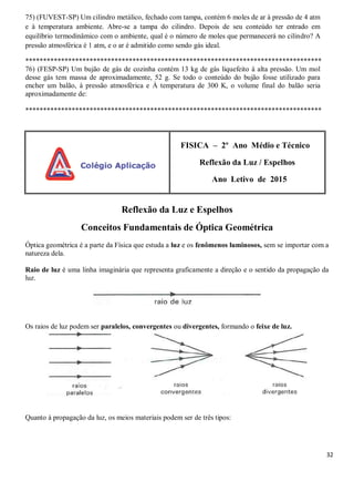 32
75) (FUVEST-SP) Um cilindro metálico, fechado com tampa, contém 6 moles de ar à pressão de 4 atm
e à temperatura ambiente. Abre-se a tampa do cilindro. Depois de seu conteúdo ter entrado em
equilíbrio termodinâmico com o ambiente, qual é o número de moles que permanecerá no cilindro? A
pressão atmosférica é 1 atm, e o ar é admitido como sendo gás ideal.
***********************************************************************************
76) (FESP-SP) Um bujão de gás de cozinha contém 13 kg de gás liquefeito à alta pressão. Um mol
desse gás tem massa de aproximadamente, 52 g. Se todo o conteúdo do bujão fosse utilizado para
encher um balão, à pressão atmosférica e À temperatura de 300 K, o volume final do balão seria
aproximadamente de:
***********************************************************************************
FISICA – 2º Ano Médio e Técnico
Reflexão da Luz / Espelhos
Ano Letivo de 2015
Reflexão da Luz e Espelhos
Conceitos Fundamentais de Óptica Geométrica
Óptica geométrica é a parte da Física que estuda a luz e os fenômenos luminosos, sem se importar com a
natureza dela.
Raio de luz é uma linha imaginária que representa graficamente a direção e o sentido da propagação da
luz.
Os raios de luz podem ser paralelos, convergentes ou divergentes, formando o feixe de luz.
Quanto à propagação da luz, os meios materiais podem ser de três tipos:
 