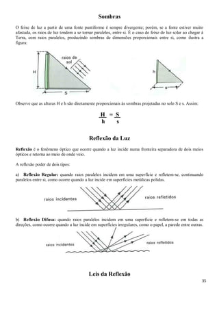 35
Sombras
O feixe de luz a partir de uma fonte puntiforme é sempre divergente; porém, se a fonte estiver muito
afastada, os raios de luz tendem a se tornar paralelos, entre si. É o caso do feixe de luz solar ao chegar à
Terra, com raios paralelos, produzindo sombras de dimensões proporcionais entre si, como ilustra a
figura:
Observe que as alturas H e h são diretamente proporcionais às sombras projetadas no solo S e s. Assim:
P H = S p
h s
Reflexão da Luz
Reflexão é o fenômeno óptico que ocorre quando a luz incide numa fronteira separadora de dois meios
ópticos e retorna ao meio de onde veio.
A reflexão poder de dois tipos:
a) Reflexão Regular: quando raios paralelos incidem em uma superfície e refletem-se, continuando
paralelos entre si, como ocorre quando a luz incide em superfícies metálicas polidas.
b) Reflexão Difusa: quando raios paralelos incidem em uma superfície e refletem-se em todas as
direções, como ocorre quando a luz incide em superfícies irregulares, como o papel, a parede entre outras.
Leis da Reflexão
 