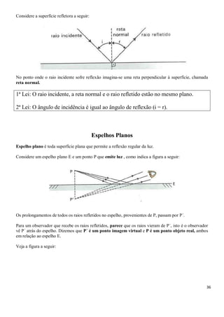 36
Considere a superfície refletora a seguir:
No ponto onde o raio incidente sofre reflexão imagina-se uma reta perpendicular à superfície, chamada
reta normal.
1ª Lei: O raio incidente, a reta normal e o raio refletido estão no mesmo plano.
2ª Lei: O ângulo de incidência é igual ao ângulo de reflexão (i = r).
Espelhos Planos
Espelho plano é toda superfície plana que permite a reflexão regular da luz.
Considere um espelho plano E e um ponto P que emite luz , como indica a figura a seguir:
Os prolongamentos de todos os raios refletidos no espelho, provenientes de P, passam por P´.
Para um observador que recebe os raios refletidos, parece que os raios vieram de P´, isto é o observador
vê P´ atrás do espelho. Dizemos que P´ é um ponto imagem virtual e P é um ponto objeto real, ambos
em relação ao espelho E.
Veja a figura a seguir:
 
