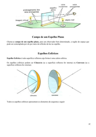 37
Campo de um Espelho Plano
Chama-se campo de um espelho plano, para um observador bem determinado, a região do espaço que
pode ser contemplada por ele por meio da reflexão da luz no espelho.
Espelhos Esféricos
Espelho Esférico é toda superfície refletora cuja forma é uma calota esférica.
Os espelhos esféricos podem ser Côncavos (se a superfície refletora for interna) ou Convexos (se a
superfície refletora for externa).
Todos os espelhos esféricos apresentam os elementos do esquema a seguir:
 