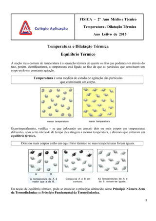 3
FISICA – 2º Ano Médio e Técnico
Temperatura / Dilatação Térmica
Ano Letivo de 2015
Temperatura e Dilatação Térmica
Equilíbrio Térmico
A noção mais comum de temperatura é a sensação térmica de quente ou frio que podemos ter através do
tato, porém, cientificamente, a temperatura está ligado ao fato de que as partículas que constituem um
corpo estão em constante agitação.
Temperatura é uma medida do estado de agitação das partículas
que constituem um corpo.
Experimentalmente, verifica – se que colocando em contato dois ou mais corpos em temperaturas
diferentes, após certo intervalo de tempo eles atingem a mesma temperatura, e dizemos que entraram em
equilíbrio térmico.
Dois ou mais corpos estão em equilíbrio térmico se suas temperaturas forem iguais.
Da noção de equilíbrio térmico, pode-se enunciar o principio conhecido como Princípio Número Zero
da Termodinâmica ou Princípio Fundamental da Termodinâmica.
 
