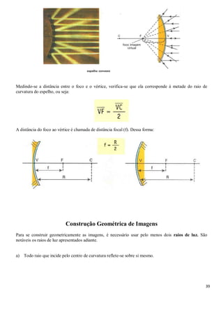 39
Medindo-se a distância entre o foco e o vértice, verifica-se que ela corresponde à metade do raio de
curvatura do espelho, ou seja:
A distância do foco ao vértice é chamada de distância focal (f). Dessa forma:
Construção Geométrica de Imagens
Para se construir geometricamente as imagens, é necessário usar pelo menos dois raios de luz. São
notáveis os raios de luz apresentados adiante.
a) Todo raio que incide pelo centro de curvatura reflete-se sobre si mesmo.
 