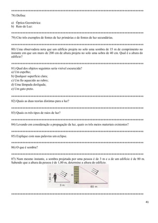 41
***********************************************************************************
78) Defina:
a) Óptica Geométrica:
b) Raio de Luz:
***********************************************************************************
79) Cite três exemplos de fontes de luz primárias e de fontes de luz secundárias.
***********************************************************************************
80) Uma observadora nota que um edifício projeta no solo uma sombra de 15 m de comprimento no
instante em que um muro de 200 cm de altura projeta no solo uma sobra de 40 cm. Qual é a altura do
edifício?
***********************************************************************************
81) Qual dos objetos seguintes seria visível escurecida?
a) Um espelho;
b) Qualquer superfície clara;
c) Um fio aquecido ao rubro;
d) Uma lâmpada desligada;
e) Um gato preto.
***********************************************************************************
82) Quais as duas teorias distintas para a luz?
***********************************************************************************
83) Quais os três tipos de raios de luz?
***********************************************************************************
84) Levando em consideração a propagação da luz, quais os três meios materiais existentes?
***********************************************************************************
85) Explique com suas palavras um eclipse.
***********************************************************************************
86) O que é sombra?
***********************************************************************************
87) Num mesmo instante, a sombra projetada por uma pessoa é de 3 m e a de um edifício é de 80 m.
Sabendo que a altura da pessoa é de 1,80 m, determine a altura do edifício.
***********************************************************************************
 