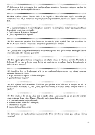 43
***********************************************************************************
97) Colocam-se dois copos entre dois espelhos planos angulares. Determine o número máximo de
copos que podem ser vistos pelo observador.
***********************************************************************************
98) Dois espelhos planos formam entre si um ângulo . Determine esse ângulo, sabendo que,
aumentando-o de 20º, o número de imagens produzidas pelo sistema, de um dado objeto, é diminuído
de 3.
***********************************************************************************
99) O ângulo formado por dois espelhos planos angulares é o quíntuplo do número de imagens obtidas
de um único objeto pela associação.
a) Qual o número de imagens formadas?
b) Qual o ângulo entre os espelhos?
***********************************************************************************
100) Um homem se aproxima frontalmente de um espelho plano vertical, fixo com velocidade de
0,8 m/s. Calcule com que velocidade a imagem se aproxima desse homem.
***********************************************************************************
101) Qual deve ser o ângulo formado entre dois espelhos planos para que o número de imagens de um
objeto colocado entre eles seja igual a 11?
***********************************************************************************
102) Um espelho plano fornece a imagem de um objeto situado a 50 cm do espelho. O espelho é
deslocado 15 cm para a direita, numa direção perpendicular ao seu plano. Qual a distância entre a
antiga e a nova imagem?
***********************************************************************************
103) Um objeto de 4 cm de altura está a 30 cm um espelho esférico-convexo, cujo raio de curvatura
tem valor absoluto de 20 cm.
a) A que distância do espelho se forma a imagem?
b) Qual a altura da imagem?
**********************************************************************************
104) Um espelho esférico côncavo é utilizado para projetar sobre uma tela a imagem do Sol. A
distância focal do espelho é 2,5 m. Qual é, aproximadamente, a distância entre a imagem do Sol e o
espelho?
***********************************************************************************
105) Um objeto de 10 cm de altura está colocado sobre o eixo principal de um espelho esférico
côncavo, de raio de curvatura 40 cm, a 30 cm do vértice deste. Determine:
a) as características da imagem formada;
b) a distância entre o espelho e a imagem;
c) o tamanho da imagem;
d) o aumento linear transversal.
***********************************************************************************
106) Se tivermos um espelho côncavo com um valor 25cm entre foco e vértice, qual será seu valor de
curvatura?
 