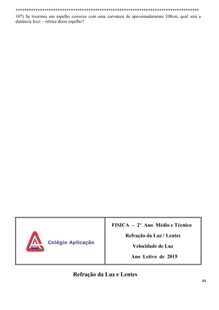 44
***********************************************************************************
107) Se tivermos um espelho convexo com uma curvatura de aproximadamente 100cm, qual será a
distância foco – vértice desse espelho?
FISICA – 2º Ano Médio e Técnico
Refração da Luz / Lentes
Velocidade de Luz
Ano Letivo de 2015
Refração da Luz e Lentes
 