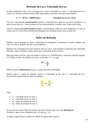 45
Refração da Luz e Velocidade da Luz
O meio transparente onde a luz se propaga com a maior velocidade é o vácuo. A velocidade da luz no
vácuo (c) é uma das constantes físicas mais importantes do universo. Seu valor aproximado é:
C = 3 · 108
m/s (300000 km/s) Velocidade da Luz no Vácuo
Uma luz é denominada monocromática quando é constituída por ondas de uma única freqüência, ou
seja, de uma única cor. Assim, podemos ter luz monocromática vermelha, azul, violeta entre outras.
Uma luz é denominada policromática quando é constituída por ondas de varias freqüências, ou seja, de
varias cores. É o caso da luz emitida pelas lâmpadas que iluminam nossas casas ou pelo Sol.
Índice de Refração
Quando a luz se propaga no vácuo, a velocidade de propagação é exatamente a mesma, qualquer que
seja a cor, isto é, qualquer que seja a sua freqüência.
Quando a luz se propaga num meio material, cada cor, isto é, cada freqüência, apresenta uma velocidade
diferente, sendo, entretanto sempre menor que a velocidade da luz no vácuo.
Para uma dada cor de luz, cuja velocidade no vácuo é o c (300 000 km/s) e num meio material qualquer
é V, define-se índice de refração (n) como a razão entre c e v, ou seja:
n = c p
V
Observe que n é adimensional, já que é a razão entre duas velocidades.
Quanto maior é o índice de refração, menos é a velocidade da luz, isto é, a velocidade da luz e
inversamente proporcional ao índice de refração.
Onde:
 v1 – velocidade da luz no meio 1;
 v2 – velocidade da luz no meio 2;
 n1 – índice de refração do meio 1;
 n2 – índice de refração do meio 2.
Se um meio tem maior índice de refração que outro, dizemos que ele é mais Refringente.
Exemplo: a água é mais refringente que o ar, pois nág > nar.
A tabela a seguir fornece o índice de refração de alguns meios ópticos:
 