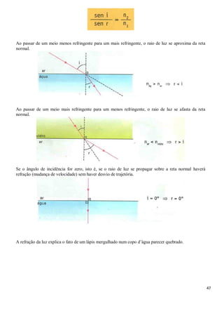 47
Ao passar de um meio menos refringente para um mais refringente, o raio de luz se aproxima da reta
normal.
Ao passar de um meio mais refringente para um menos refringente, o raio de luz se afasta da reta
normal.
Se o ângulo de incidência for zero, isto é, se o raio de luz se propagar sobre a reta normal haverá
refração (mudança de velocidade) sem haver desvio de trajetória.
A refração da luz explica o fato de um lápis mergulhado num copo d’água parecer quebrado.
 