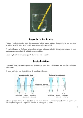 48
Dispersão da Luz Branca
Quando a luz branca incide numa das faces de um prisma óptico, ocorre a dispersão da luz nas sete cores
primárias: Violeta, Anil, Azul, Verde, Amarelo, Laranja e Vermelho.
A explicação para tal fenômeno esta no fato de que o índice de refração não depende somente do meio
transparente, mas também da radiação monocromática.
Um exemplo interessante da dispersão da luz branca é o arco-íris.
Lentes Esféricas
Lente esférica é todo meio transparente limitado por duas faces esféricas ou por uma face esférica e
outra plana.
O nome das lentes está ligado à forma de suas faces e bordos:
Observe que nas lentes de bordos finos a espessura diminui do centro para os bordos, enquanto nas
lentes de bordos grossos a espessura aumenta do centro para os bordos.
 