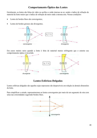 49
Comportamento Óptico das Lentes
Geralmente, as lentes são feitas de vidro ou acrílico e estão imersas no ar, sendo o índice de refração do
material da lente maior que o índice de refração do meio onde a mesma esta. Nessas condições:
 Lentes de bordos finos são convergentes;
 Lentes de bordos grossos são divergentes.
Em casos muitos raros quando a lente é feita de material menos refringente que o esterno seu
comportamento óptico é invertido.
Lentes Esféricas Delgadas
Lentes esféricas delgadas são aquelas cujas espessuras são desprezíveis em relação às demais dimensões
da lente.
Para simplificar o estudo, representaremos as lentes convergentes por meio de um segmento de reta com
setas nas extremidades sugerindo bordos finos.
 