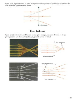 50
Sendo assim, representaremos as lentes divergentes usando seguimentos de reta cujo os extremos são
setas invertidas, sugerindo bordos grossos.
Focos das Lentes
Se um feixe de raios incidir paralelamente ao eixo óptico principal, o encontro dos raios ou de seus
prolongamentos será chamado Foco Imagem, podendo ser real ou virtual.
 