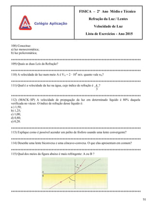 51
FISICA – 2º Ano Médio e Técnico
Refração da Luz / Lentes
Velocidade de Luz
Lista de Exercícios - Ano 2015
108) Conceitue:
a) luz monocromática;
b) luz policromática;
***********************************************************************************
109) Quais as duas Leis da Refração?
***********************************************************************************
110) A velocidade de luz num meio A é VA = 2 ∙ 108
m/s. quanto vale nA?
***********************************************************************************
111) Qual é a velocidade da luz na água, cujo índice de refração é 4 ?
3
***********************************************************************************
112) (MACK–SP) A velocidade de propagação da luz em determinado líquido é 80% daquela
verificada no vácuo. O índice de refração desse líquido é:
a ) 1,50;
b) 1,25;
c) 1,00;
d) 0,80;
e) 0,20.
***********************************************************************************
113) Explique como é possível acender um palito de fósforo usando uma lente convergente?
***********************************************************************************
114) Desenhe uma lente biconvexa e uma côncavo-convexa. O que elas apresentam em comum?
***********************************************************************************
115) Qual dos meios da figura abaixo é mais refringente: A ou B ?
***********************************************************************************
 