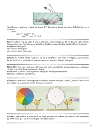 54
Sabendo que o índice de refração da água é 4/3, determine o ângulo real que o holofote faz com a
horizontal.
Dados:
sen 37º = cos 53º = 0,6
cos 37º = sem 53º = 0,8
***********************************************************************************
127) Um objeto real, de altura 8 cm, se encontra a uma distância de 25 cm de uma lente esférica
delgada divergente. Sabendo-se que a distância focal é, em valor absoluto, também 25 cm, determine:
a) a posição da imagem;
b) o tamanho da imagem;
c) o aumento linear transversal.
***********************************************************************************
128) (UFPE-PE) Um objeto é colocado 30 cm à esquerda de uma lente convergente, cuja distância
focal é de 10 cm. A que distância, em centímetros, da lente será formada a imagem?
***********************************************************************************
129) (UFRJ) Uma vela é colocada a 50 cm de uma lente, perpendicular a seu eixo principal. A imagem
obtida é invertida e do mesmo tamanho da vela.
a) Determine se a lente é convergente ou divergente. Justifique sua resposta;
b) Calcule a distância focal da lente.
***********************************************************************************
130) O disco de Newton é em dispositivo como está ilustrada na figura a seguir. Quando se põe o disco
em rotação, ele se apresenta branco. Por que isso ocorre?
***********************************************************************************
131) Qual será o índice de refração de um meio desconhecido sabendo que esse terá uma velocidade
de 15000 Km/s após ser atravessado pela velocidade da luz.
***********************************************************************************
 