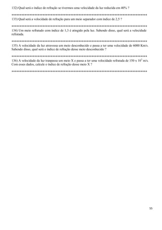 55
132) Qual será o índice de refração se tivermos uma velocidade da luz reduzida em 40% ?
***********************************************************************************
133) Qual será a velocidade de refração para um meio separador com índice de 2,5 ?
***********************************************************************************
134) Um meio refratado com índice de 1,3 é atingido pela luz. Sabendo disso, qual será a velocidade
refratada.
***********************************************************************************
135) A velocidade da luz atravessa um meio desconhecido e passa a ter uma velocidade de 6000 Km/s.
Sabendo disso, qual será o índice de refração desse meio desconhecido ?
***********************************************************************************
136) A velocidade da luz tranpassa um meio X e passa a ter uma velocidade refratada de 150 x 103
m/s.
Com esses dados, calcule o índice de refração desse meio X ?
***********************************************************************************
 
