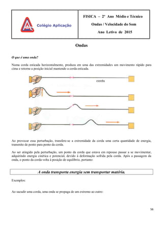 56
FISICA – 2º Ano Médio e Técnico
Ondas / Velocidade do Som
Ano Letivo de 2015
Ondas
O que é uma onda?
Numa corda esticada horizontalmente, produza em uma das extremidades um movimento rápido para
cima e retorne a posição inicial mantendo a corda esticada.
Ao provocar essa perturbação, transfere-se a extremidade da corda uma certa quantidade de energia,
transmite de ponto para ponto da corda.
Ao ser atingido pela perturbação, um ponto da corda que estava em repouso passar a se movimentar,
adquirindo energia cinética e potencial, devido à deformação sofrida pela corda. Após a passagem da
onda, o ponto da corda volta à posição de equilíbrio, portanto:
A onda transporta energia sem transportar matéria.
Exemplos:
Ao sacudir uma corda, uma onda se propaga de um extremo ao outro:
 