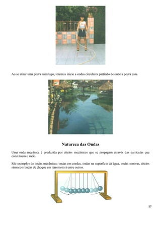 57
Ao se atirar uma pedra num lago, teremos inicio a ondas circulares partindo de onde a pedra caiu.
Natureza das Ondas
Uma onda mecânica é produzida por abalos mecânicos que se propagam através das partículas que
constituem o meio.
São exemplos de ondas mecânicas: ondas em cordas, ondas na superfície da água, ondas sonoras, abalos
sísmicos (ondas de choque em terremotos) entre outros.
 