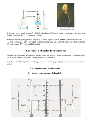 5
O intervalo entre os dois pontos (0 a 100) é dividido em 100 partes iguais, constituindo cada parte uma
unidade da escala, isto é, 1ºC (um grau Celsius).
Outra escala usada principalmente em países de língua inglesa é a Fahrenheit, que indica os valores 32 e
212 para os pontos do gelo e do vapor, respectivamente, e divide o intervalo entre esses dois pontos em
180 partes iguais (1ºF – um grau Fahrenheit).
Conversão de Escalas Termométricas
Suponha um termômetro graduado ao mesmo tempo nas escalas Celsius e Fahrenheit. A cada indicação
lida na escala Celsius, qual será a correspondente na Fahrenheit?
Para não confundir temperatura com tempo, usaremos a letra grega θ (teta) para representar temperatura.
Assim:
θc = temperatura na escala Celsius
θF = temperatura na escala Fahrenheit
 