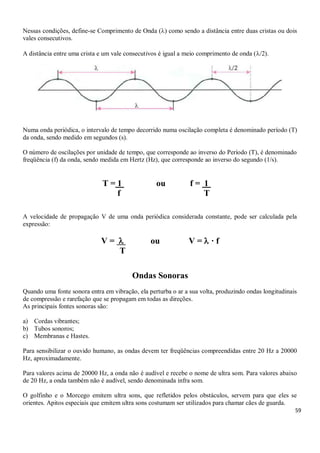 59
Nessas condições, define-se Comprimento de Onda () como sendo a distância entre duas cristas ou dois
vales consecutivos.
A distância entre uma crista e um vale consecutivos é igual a meio comprimento de onda (/2).
Numa onda periódica, o intervalo de tempo decorrido numa oscilação completa é denominado período (T)
da onda, sendo medido em segundos (s).
O número de oscilações por unidade de tempo, que corresponde ao inverso do Período (T), é denominado
freqüência (f) da onda, sendo medida em Hertz (Hz), que corresponde ao inverso do segundo (1/s).
T = 1 p ou f = 1 u
f T
A velocidade de propagação V de uma onda periódica considerada constante, pode ser calculada pela
expressão:
V =  ou V =  · f
T
Ondas Sonoras
Quando uma fonte sonora entra em vibração, ela perturba o ar a sua volta, produzindo ondas longitudinais
de compressão e rarefação que se propagam em todas as direções.
As principais fontes sonoras são:
a) Cordas vibrantes;
b) Tubos sonoros;
c) Membranas e Hastes.
Para sensibilizar o ouvido humano, as ondas devem ter freqüências compreendidas entre 20 Hz a 20000
Hz, aproximadamente.
Para valores acima de 20000 Hz, a onda não é audível e recebe o nome de ultra som. Para valores abaixo
de 20 Hz, a onda também não é audível, sendo denominada infra som.
O golfinho e o Morcego emitem ultra sons, que refletidos pelos obstáculos, servem para que eles se
orientes. Apitos especiais que emitem ultra sons costumam ser utilizados para chamar cães de guarda.
 