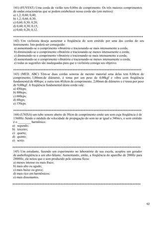 62
141) (FUVEST) Uma corda de violão tem 0,60m de comprimento. Os três maiores comprimentos
de ondas estacionárias que se podem estabelecer nessa corda são (em metros):
a) 1,2; 0,60; 0,40;
b) 1,2; 0,60, 0,30;
c) 0,60; 0,30; 0,20;
d) 0,60; 0,30; 0,15;
e) 0,60; 0,20; 0,12.
*********************************************************************************
142) Um violinista deseja aumentar a freqüência do som emitido por uma das cordas do seu
instrumento. Isto poderá ser conseguido:
a) aumentando-se o comprimento vibratório e tracionando-se mais intensamente a corda;
b) diminuindo-se o comprimento vibratório e tracionando-se menos intensamente a corda;
c) diminuindo-se o comprimento vibratório e tracionando-se mais intensamente a corda;
d) aumentando-se o comprimento vibratório e tracionando-se menos intensamente a corda;
e) todas as sugestões são inadequadas para que o violinista consiga seu objetivo.
********************************************************************************
143) (MED. ABC) Têm-se duas cordas sonoras de mesmo material uma delas tem 0,60cm de
comprimento, 1,00mm de diâmetro, é tensa por um peso de 4,00kgf e vibra com freqüência
fundamental de 400cps; a outra tem 40,0cm de comprimento, 2,00mm de diâmetro e é tensa por peso
de 9,00kgf. A freqüência fundamental desta corda vale:
a) 450cps;
b) 800cps;
c) 660cps;
d) 60cps;
e) 150cps.
********************************************************************************
144) (UNISA) um tubo sonoro aberto de 50cm de comprimento emite um som cuja freqüência é de
1360Hz. Sendo o módulo da velocidade de propagação do som no ar igual a 340m/s, o som emitido
é o ________ harmônico.
a) segundo;
b) terceiro;
c) quarto;
d) quinto;
e) sexto.
********************************************************************************
145) Um estudante, fazendo um experimento no laboratório de sua escola, acoplou um gerador
de audiofreqüência a um alto-falante. Aumentando, então, a freqüência do aparelho de 200Hz para
2800Hz, ele notou que o som produzido pelo sistema ficou:
a) menos intenso ou mais fraco;
b) mais alto ou agudo;
c) mais baixo ou grave;
d) mais rico em harmônicos;
e) mais dissonantes.
********************************************************************************
 