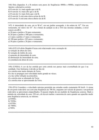 63
146) Dois diapasões A e B emitem sons puros de freqüências 400Hz e 800Hz, respectivamente.
Aponte a alternativa correta:
a) O som de A é mais agudo que o de B;
b) O som de A é mais alto que o de B;
c) O som de A é mais forte que o de B;
d) O som de A está uma oitava acima do de B;
e) O som de A está uma oitava abaixo do de B.
*************************************************************************************
147) A intensidade do som, em m W/m2
, em um jardim sossegado, é da ordem de 10-4
. Em um
restaurante, tal valor é de 10-1
. Se o limiar da audição se dá a 10-6 nas mesmas unidades, o nível
sonoro em dB é:
a) 20 para o jardim e 50 para restaurante;
b) 20 para o jardim e 500 para o restaurante;
c) 2 para o jardim e 5 para o restaurante;
d) 100 para jardim e 105 para o restaurante;
e) 50 para o jardim e 20 para o restaurante.
*************************************************************************************
148) (UFU) O efeito Doppler-Fizeau está relacionado com a sensação de:
a) variação de altura do som;
b) variação de timbre do som;
c) aumento de intensidade do som;
d) diminuição de intensidade do som;
e) constância da altura do som.
*************************************************************************************
149) (UNISA) A cor da luz emitida por certa estrela nos parece mais avermelhada do que é na
realidade. Este fenômeno é devido ao fato de:
a) a estrela estar muito distante da Terra;
b) a luz se propagar com velocidade muito grande no vácuo;
c) a luz sofrer refração na atmosfera;
d) a estrela estar se afastando da Terra;
e) a estrela estar se aproximando da Terra.
*************************************************************************************
150) (ITA) Considere a velocidade máxima permitida nas estradas sendo exatamente 80 km/h. A sirene
de um posto rodoviário soa com uma freqüência de 700 Hz, enquanto um veículo de passeio e um policial
rodoviário se aproximam emparelhados. O passeio dispõe de um medidor de freqüências sonoras. Dado o
módulo da velocidade do som, 350 m/s, ele deverá multar o motorista do carro quando seu aparelho medir
uma freqüência sonora de, no mínimo:
a) 656Hz;
b) 745Hz;
c) 655Hz;
d) 740Hz;
e) NDA.
*************************************************************************************
 