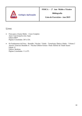64
FISICA – 2º Ano Médio e Técnico
Bibliografia
Lista de Exercícios - Ano 2015
Livro:
 Física para o Ensino Médio – Curso Completo
Autor: Ivan Gonçalves dos Anjos
Editora IBEP
Páginas Consultadas: 205 à 324;
 Os Fundamentos da Física – Ramalho / Nicolau / Toledo – Termologia, Óptica e Ondas – Volume 2
Autores: Francisco Ramalho Jr. / Nicolau Gilberto Ferraro / Paulo Antônio de Toledo Soares
Edição: 6ª
Editora: Moderna
Páginas Consultadas: 11 à 475.
 