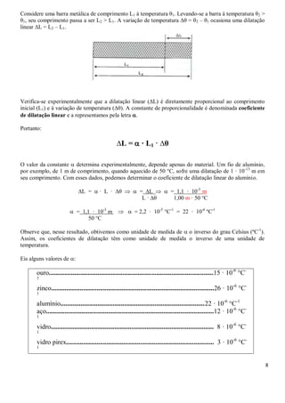8
Considere uma barra metálica de comprimento L1 à temperatura θ1. Levando-se a barra à temperatura θ2 >
θ1, seu comprimento passa a ser L2 > L1. A variação de temperatura ∆θ = θ2 – θ1 ocasiona uma dilatação
linear ∆L = L2 – L1.
Verifica-se experimentalmente que a dilatação linear (∆L) é diretamente proporcional ao comprimento
inicial (L1) e à variação de temperatura (∆θ). A constante de proporcionalidade é denominada coeficiente
de dilatação linear e a representamos pela letra .
Portanto:
∆L =  · L1 · ∆θ
O valor da constante  determina experimentalmente, depende apenas do material. Um fio de alumínio,
por exemplo, de 1 m de comprimento, quando aquecido de 50 °C, sofre uma dilatação de 1 · 10-13
m em
seu comprimento. Com esses dados, podemos determinar o coeficiente de dilatação linear do alumínio.
∆L =  · L · ∆θ   = ∆L   = 1,1 · 10-3
m
L · ∆θ 1,00 m · 50 °C
 = 1,1 · 10-3
m   = 2,2 · 10-5
°C-1
= 22 · 10-6
ºC-1
50 °C
Observe que, nesse resultado, obtivemos como unidade de medida de  o inverso do grau Celsius (ºC-1
).
Assim, os coeficientes de dilatação têm como unidade de medida o inverso de uma unidade de
temperatura.
Eis alguns valores de :
ouro..................................................................................................15 · 10-6
°C-
1
zinco.................................................................................................26 · 10-6
°C-
1
alumínio......................................................................................22 · 10-6
°C-1
aço....................................................................................................12 · 10-6
°C-
1
vidro................................................................................................. 8 · 10-6
°C-
1
vidro pirex........................................................................................ 3 · 10-6
°C-
1
 