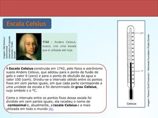 Escalas Termométricas
Escala Celsius
A Escala Celsius construída em 1742, pelo físico e astrônomo
sueco Anders Celsius, que adotou para o ponto de fusão de
gelo o valor 0 (zero) e para o ponto de ebulição da água o
valor 100 (cem). Dividiu-se o intervalo obtido entre os pontos
fixos em cem partes iguais, em que cada parte corresponde a
uma unidade da escala e foi denominada de grau Celsius,
cujo símbolo é o °C.
Como o intervalo entre os pontos fixos dessa escala foi
dividido em cem partes iguais, ela recebeu o nome de
centesimal e, atualmente, a Escala Celsius é a mais
utilizada em todo o mundo (4).
Imagem:
Olof
Arenius
/
Astronomical
observatory
of
Uppsala
University
/
Public
Domain.
Imagem:
Pearson
Scott
Foresman
/
Wikimedia
Foundation
/Public
Domain
 