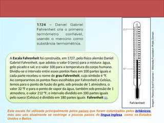 Escala Fahrenheit
A Escala Fahrenheit foi construída, em 1727, pelo físico alemão Daniel
Gabriel Fahrenheit, que adotou o valor 0 (zero) para a mistura: água,
gelo picado e sal; e o valor 100 para a temperatura do corpo humano.
Dividiu-se o intervalo entre esses pontos fixos em 100 partes iguais e
cada parte recebeu o nome de grau Fahrenheit, cujo símbolo é °F.
Ao compararmos os pontos fixos escolhidos por Fahrenheit e Celsius,
temos para o ponto de fusão do gelo, sob pressão de 1 atmosfera, o
valor 32 °F e para o ponto de vapor da água, também sob pressão de 1
atmosfera, o valor 212 °F; o intervalo dividido em 100 partes iguais
pelo sueco (Celsius) é dividido em 180 partes iguais Fahrenheit (5).
Esta escala foi utilizada principalmente pelos países que foram colonizados pelos britânicos,
mas seu uso atualmente se restringe a poucos países de língua inglesa, como os Estados
Unidos e Belize.
Imagem:
Pearson
Scott
Foresman
/
Wikimedia
Foundation
/Public
Domain
 