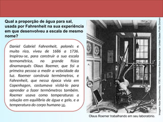 Daniel Gabriel Fahrenheit, polonês e
muito rico, viveu de 1686 a 1736.
Inspirou-se, para construir a sua escala
termométrica, no grande físico
dinamarquês Olaus Roemer, que foi a
primeira pessoa a medir a velocidade da
luz. Roemer construía termômetros, e
Fahrenheit, que nessa época vivia em
Copenhagen, costumava visitá-lo para
aprender a fazer termômetros também.
Roemer usava como temperaturas a
solução em equilíbrio de água e gelo, e a
temperatura do corpo humano (6).
Qual a proporção de água para sal,
usada por Fahrenheit na sua experiência
em que desenvolveu a escala de mesmo
nome?
Imagem:
Autor
Desconhecido,
1735
/
Horrebows
Basis
Astronomiæ
/
United
States
Public
Domain
Olaus Roemer trabalhando em seu laboratório.
 