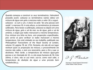 Quando começou a construir os seus termômetros, Fahrenheit
procedia assim: colocava os termômetros (vários deles) em
mistura de água com gelo e marcava neles o valor 30; a seguir,
colocava - os (um a um, é claro) na axila "de uma pessoa com
saúde" e marcava 90. A esta altura, os termômetros já estavam
calibrados. Para testar a calibração, colocava-os depois em uma
mistura de água, gelo e sal do mar, ou de água, gelo e sal de
amônia, e exigia que todos marcassem a mesma temperatura.
Essa mistura era feita na hora, sem proporções especificadas,
pois servia só para verificar se todos marcavam a mesma
temperatura. Isto está relatado no seu trabalho, publicado nas
Philosophical Transactions of the Royal Society of London,
volume 33, página 78, de 1724. Portanto, ele não diz em lugar
nenhum quais as proporções da mistura, e provavelmente ele
mesmo não sabia, e nem era necessário, para o fim a que se
destinava. Mais tarde, a temperatura da mistura água-gelo
passou a ser chamada de 32, e a do corpo humano de 96. Esta
última, é claro, não se usa mais: usa-se, como você sabe, a
temperatura de ebulição da água a uma pressão bem
estabelecida (7).
Imagem:
Autor
Desconhecido
/
United
States
public
domain
Assinatura: Daniel Gabriel Fahrenheit /
United States Public Domain
 