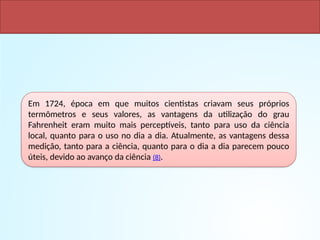 Em 1724, época em que muitos cientistas criavam seus próprios
termômetros e seus valores, as vantagens da utilização do grau
Fahrenheit eram muito mais perceptíveis, tanto para uso da ciência
local, quanto para o uso no dia a dia. Atualmente, as vantagens dessa
medição, tanto para a ciência, quanto para o dia a dia parecem pouco
úteis, devido ao avanço da ciência (8).
 