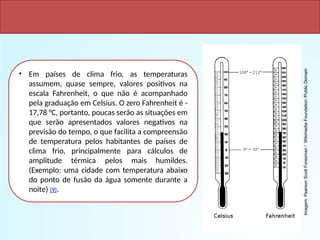 • Em países de clima frio, as temperaturas
assumem, quase sempre, valores positivos na
escala Fahrenheit, o que não é acompanhado
pela graduação em Celsius. O zero Fahrenheit é -
17,78 °C, portanto, poucas serão as situações em
que serão apresentados valores negativos na
previsão do tempo, o que facilita a compreensão
de temperatura pelos habitantes de países de
clima frio, principalmente para cálculos de
amplitude térmica pelos mais humildes.
(Exemplo: uma cidade com temperatura abaixo
do ponto de fusão da água somente durante a
noite) (9).
VANTAGENS
Imagem:
Pearson
Scott
Foresman
/
Wikimedia
Foundation
/Public
Domain
 