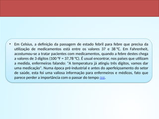 • Em Celsius, a definição da passagem de estado febril para febre que precisa da
utilização de medicamentos está entre os valores 37 e 38 °C. Em Fahrenheit,
acostumou-se a tratar pacientes com medicamentos, quando a febre destes chega
a valores de 3 dígitos (100 °F = 37,78 °C). É usual encontrar, nos países que utilizam
a medida, enfermeiras falando: "A temperatura já atingiu três dígitos, vamos dar
uma medicação". Numa época pré-industrial e antes do aperfeiçoamento do setor
de saúde, esta foi uma valiosa informação para enfermeiros e médicos, fato que
parece perder a importância com o passar do tempo (11).
VANTAGENS
 