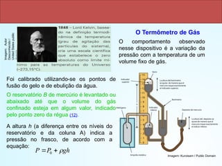 Escala kelvin
O Termômetro de Gás
O comportamento observado
nesse dispositivo é a variação da
pressão com a temperatura de um
volume fixo de gás.
Foi calibrado utilizando-se os pontos de
fusão do gelo e de ebulição da água.
O reservatório B de mercúrio é levantado ou
abaixado até que o volume do gás
confinado esteja em algum valor, indicado
pelo ponto zero da régua (12).
A altura h (a diferença entre os níveis do
reservatório e da coluna A) indica a
pressão no frasco, de acordo com a
equação:
gh
P
P 

 0
Imagem:
Autor
Desconhecido
/
United
States
public
domain
Imagem: Kuroisam / Public Domain
 