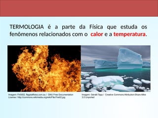 TERMOLOGIA é a parte da Física que estuda os
fenômenos relacionados com o calor e a temperatura.
FÍSICA, 2ª Série
Escalas Termométricas
Imagem: Gérald Tapp / Creative Commons Attribution-Share Alike
3.0 Unported
Imagem: Fir0002, flagstaffotos.com.au / GNU Free Documentation
License / http://commons.wikimedia.org/wiki/File:Fire02.jpg
 