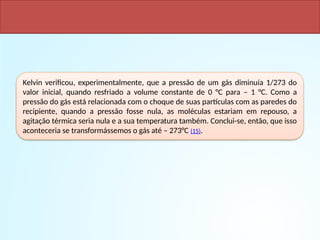 Kelvin verificou, experimentalmente, que a pressão de um gás diminuía 1/273 do
valor inicial, quando resfriado a volume constante de 0 °C para – 1 °C. Como a
pressão do gás está relacionada com o choque de suas partículas com as paredes do
recipiente, quando a pressão fosse nula, as moléculas estariam em repouso, a
agitação térmica seria nula e a sua temperatura também. Conclui-se, então, que isso
aconteceria se transformássemos o gás até – 273°C (15).
RELAÇÃO VOLUME - TEMPERATURA DE UM GÁS A PRESSÃO CONSTANTE.
ZERO ABSOLUTO
 