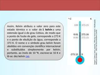 Assim, Kelvin atribuiu o valor zero para este
estado térmico e o valor de 1 kelvin a uma
extensão igual à do grau Celsius, de modo que
o ponto de fusão do gelo, corresponde a 273 K
e o ponto de ebulição da água, corresponde a
373 K. O nome e o símbolo grau kelvin foram
abolidos em convenção científica internacional
e substituídos simplesmente por kelvin;
portanto, ao invés de 10 °K, escreve-se 10 K e
lê-se: dez kelvin (16).
Imagem:
Celsius_kelvin_estandar_1954.png:
Homo
logos
/
Modificações
feitas
por
Kismalac
/
GNU
Free
Documentation
License.
 