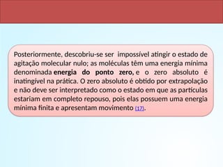 Posteriormente, descobriu-se ser impossível atingir o estado de
agitação molecular nulo; as moléculas têm uma energia mínima
denominada energia do ponto zero, e o zero absoluto é
inatingível na prática. O zero absoluto é obtido por extrapolação
e não deve ser interpretado como o estado em que as partículas
estariam em completo repouso, pois elas possuem uma energia
mínima finita e apresentam movimento (17).
 