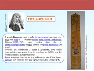 A escala Réaumur é uma escala de temperatura concebida em
1731 pelo físico e inventor francês René-Antoine Ferchault de
Réaumur (1683-1757), cujos pontos fixos são o
ponto de congelamento da água (zero) e seu ponto de ebulição (80
graus).
Inventou um termômetro a álcool e apresentou uma escala
termométrica para esses tipos de termômetros (1730), que fez
muito sucesso na Europa Ocidental.
Assim, a unidade desta escala, o grau Réaumur, vale 4/5 de 1 grau
Celsius e tem o mesmo zero que o grau Celsius. Seu símbolo é °R.
OUTRAS ESCALAS – EM DESUSO
ESCALA RÉAUMUR
Imagem:
J.
Pizzetta
/
United
States
public
domain
Imagem:
Green
Lane
/
GNU
Free
Documentation
License
 