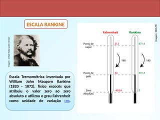 ESCALA RANKINE
Escala Termométrica inventada por
William John Macqorn Rankine
(1820 - 1872), físico escocês que
atribuiu o valor zero ao zero
absoluto e utilizou o grau Fahrenheit
como unidade de variação (20).
Imagem:
United
States
public
domain
Imagem:
SEE-PE
 