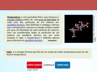 Calor e Temperatura
Temperatura: é uma grandeza física, que mensura a
energia cinética média de cada grau de liberdade de
cada uma das partículas de um sistema em
equilíbrio térmico. Esta definição é análoga a afirmar
que a temperatura mensura a energia cinética média
por grau de liberdade de cada partícula do sistema,
uma vez consideradas todas as partículas de um
sistema em equilíbrio térmico em um certo
instante. A rigor, a temperatura é definida apenas
para sistemas em equilíbrio térmico. (wikipédia)
Calor: é a energia térmica que flui de um corpo de maior temperatura para um de
menor temperatura.
Imagem:
Greg
L
/
GNU
Free
Documentation
License
Imagem: SEE-PE
 